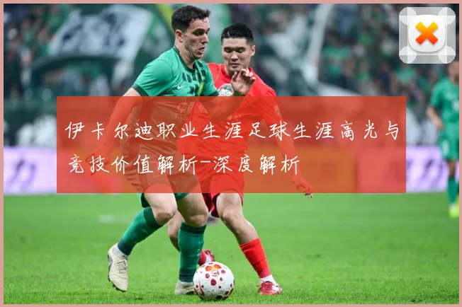 伊卡尔迪职业生涯足球生涯高光与竞技价值解析-深度解析