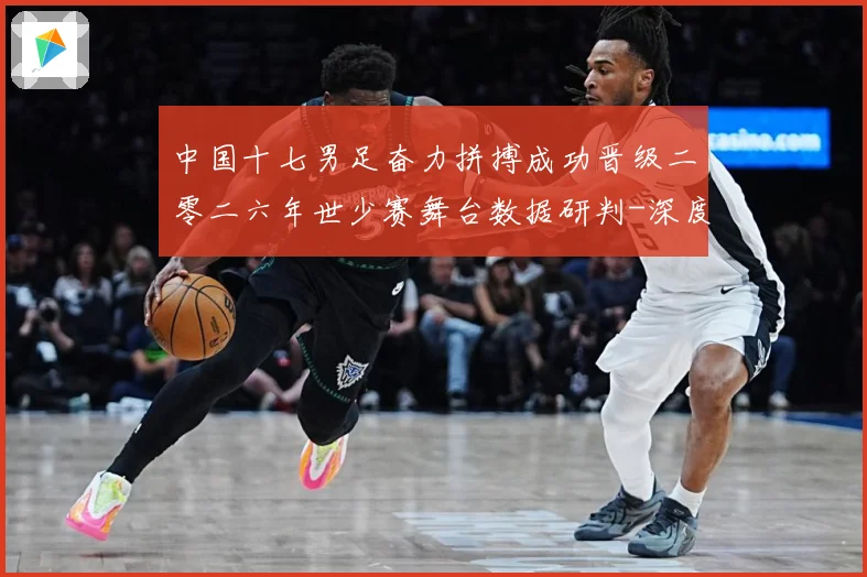 中国十七男足奋力拼搏成功晋级二零二六年世少赛舞台数据研判-深度解析