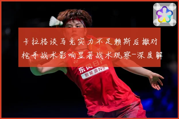 卡拉格谈马竞实力不足赖斯后撤对枪手战术影响显著战术观察-深度解析