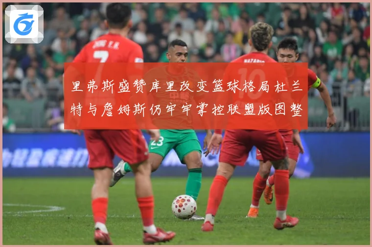 里弗斯盛赞库里改变篮球格局杜兰特与詹姆斯仍牢牢掌控联盟版图整赛场复盘-深度解析