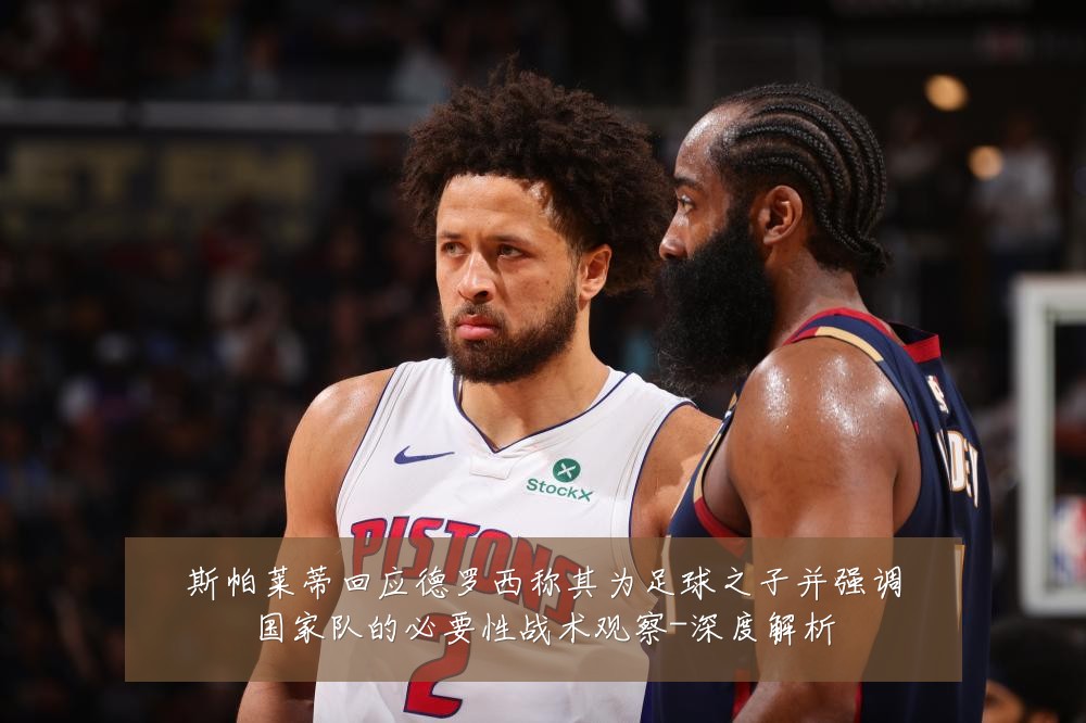 斯帕莱蒂回应德罗西称其为足球之子并强调国家队的必要性战术观察-深度解析