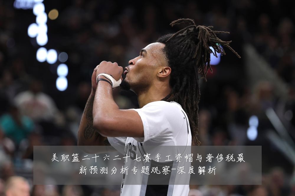 美职篮二十六二十七赛季工资帽与奢侈税最新预测分析专题观察-深度解析
